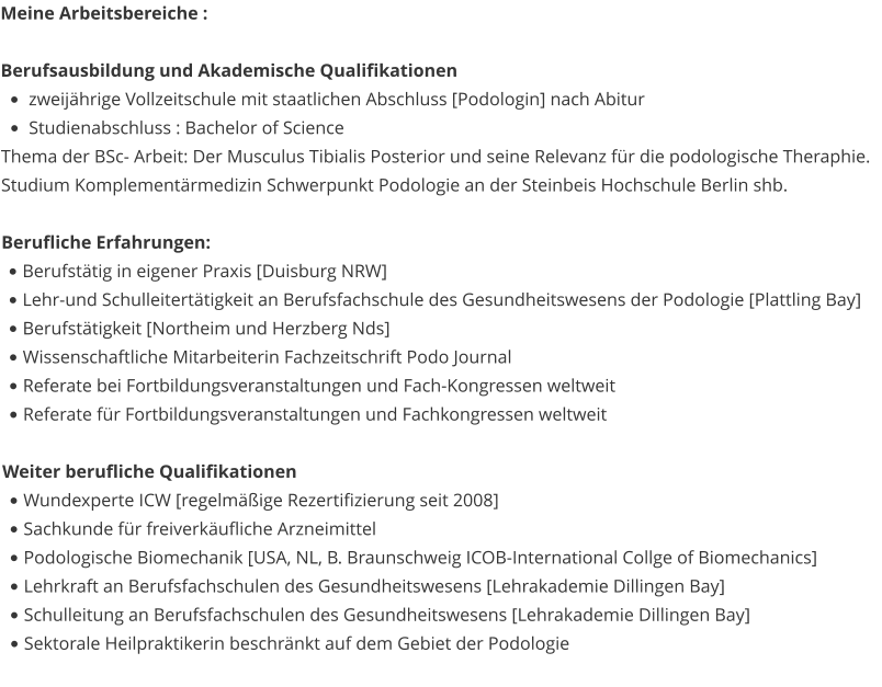 Meine Arbeitsbereiche :   Berufsausbildung und Akademische Qualifikationen •	zweijährige Vollzeitschule mit staatlichen Abschluss [Podologin] nach Abitur •	Studienabschluss : Bachelor of Science Thema der BSc- Arbeit: Der Musculus Tibialis Posterior und seine Relevanz für die podologische Theraphie. Studium Komplementärmedizin Schwerpunkt Podologie an der Steinbeis Hochschule Berlin shb.  Berufliche Erfahrungen: •	Berufstätig in eigener Praxis [Duisburg NRW] •	Lehr-und Schulleitertätigkeit an Berufsfachschule des Gesundheitswesens der Podologie [Plattling Bay] •	Berufstätigkeit [Northeim und Herzberg Nds] •	Wissenschaftliche Mitarbeiterin Fachzeitschrift Podo Journal •	Referate bei Fortbildungsveranstaltungen und Fach-Kongressen weltweit •	Referate für Fortbildungsveranstaltungen und Fachkongressen weltweit  Weiter berufliche Qualifikationen  •	Wundexperte ICW [regelmäßige Rezertifizierung seit 2008] •	Sachkunde für freiverkäufliche Arzneimittel •	Podologische Biomechanik [USA, NL, B. Braunschweig ICOB-International Collge of Biomechanics] •	Lehrkraft an Berufsfachschulen des Gesundheitswesens [Lehrakademie Dillingen Bay] •	Schulleitung an Berufsfachschulen des Gesundheitswesens [Lehrakademie Dillingen Bay] •	Sektorale Heilpraktikerin beschränkt auf dem Gebiet der Podologie